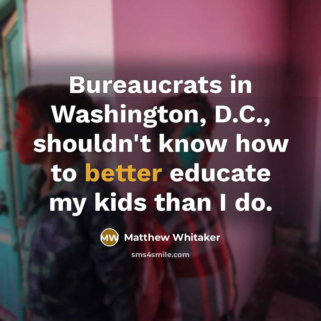 “Bureaucrats in Washington, D.C., shouldn't know how to better educate my kids than I do.” quote by Matthew Whitaker
