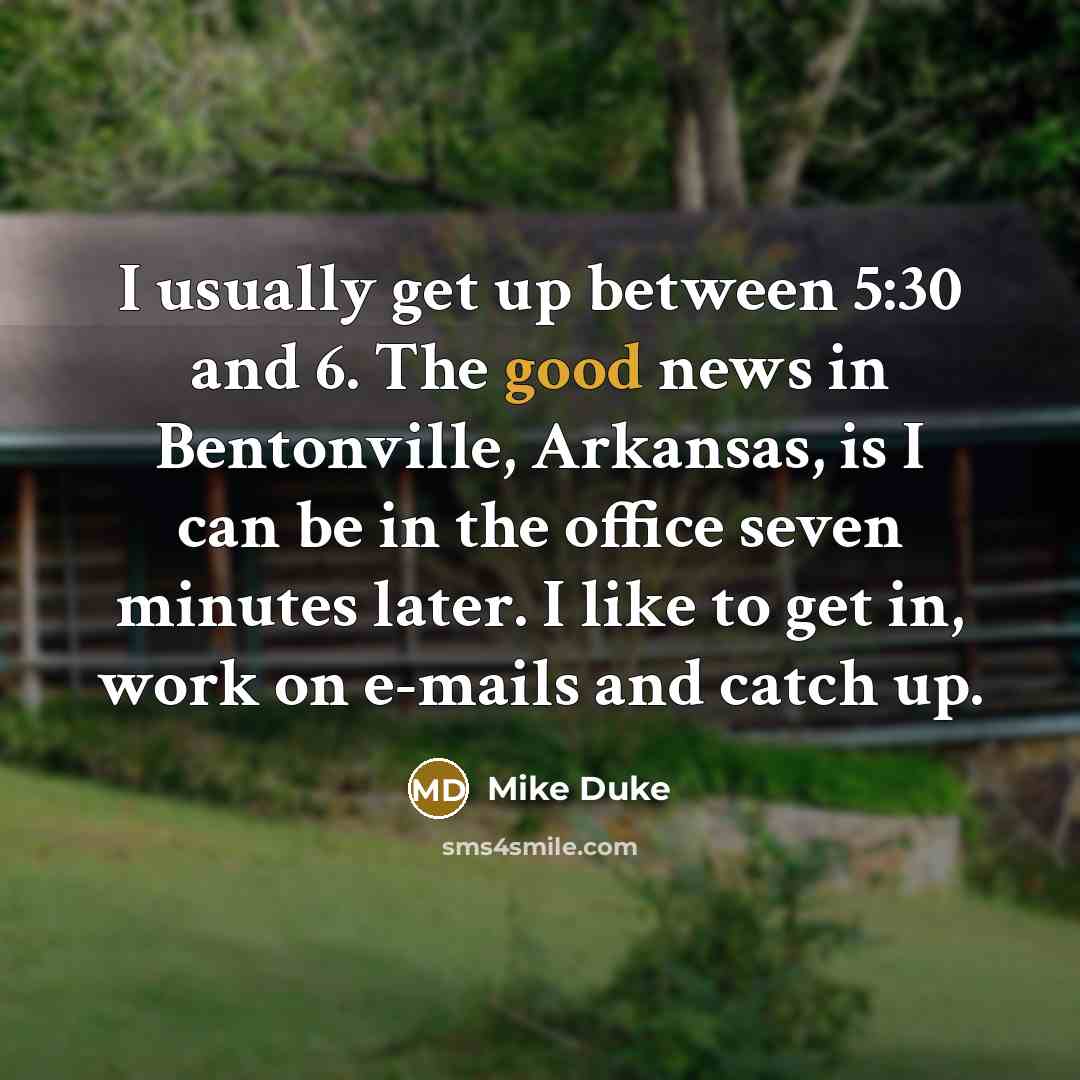 “I usually get up between 5:30 and 6. The good news in Bentonville, Arkansas, is I can be in the office seven minutes later. I like to get in, work on e-mails and catch up.” quote by Mike Duke