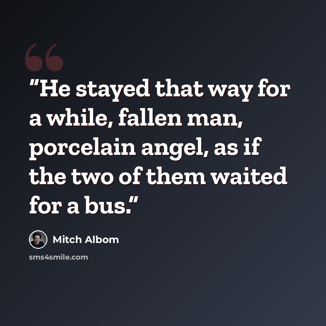 “He stayed that way for a while, fallen man, porcelain angel, as if the two of them waited for a bus.” quote by Mitch Albom