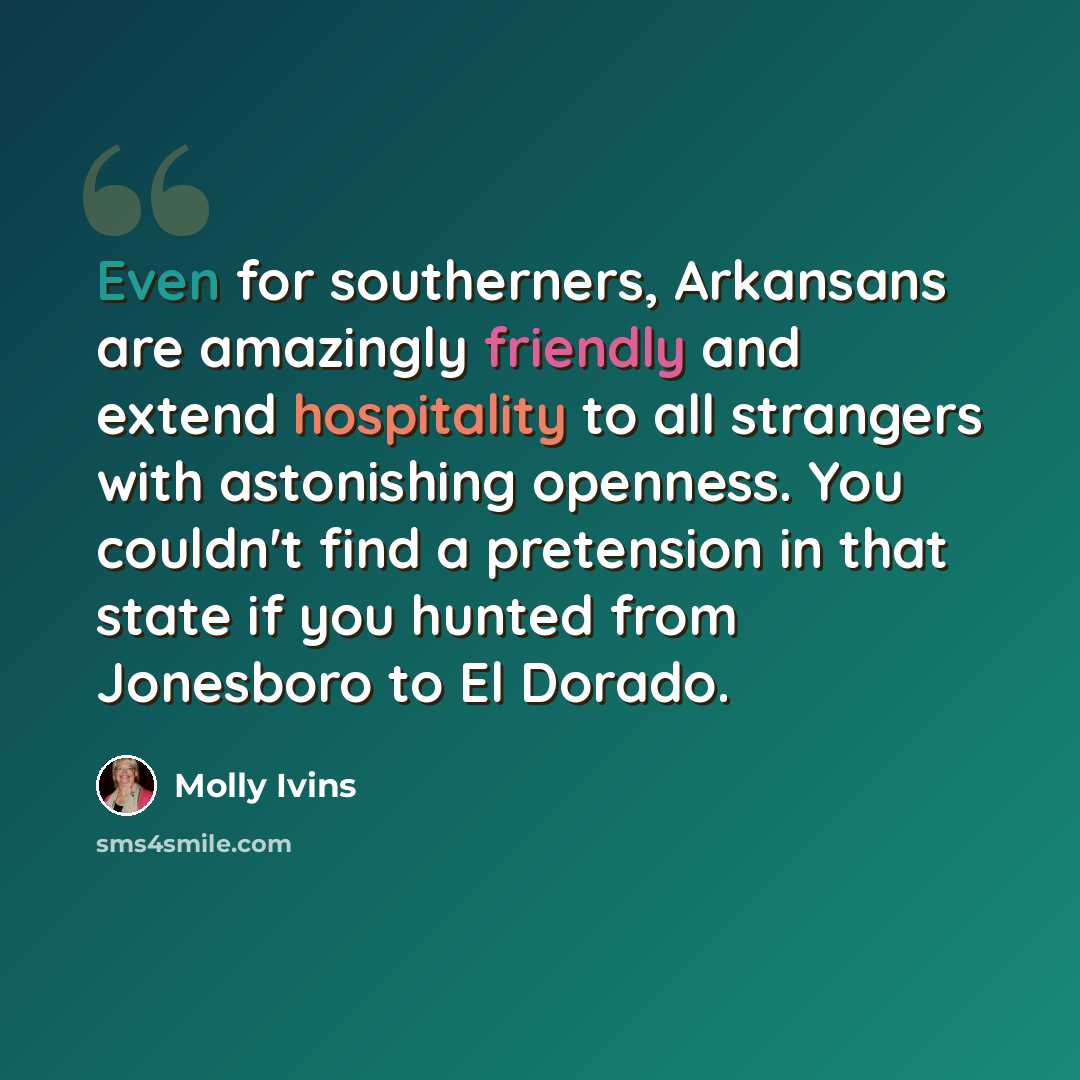 “Even for southerners, Arkansans are amazingly friendly and extend hospitality to all strangers with astonishing openness. You couldn't find a pretension in that state if you hunted from Jonesboro to El Dorado.” quote by Molly Ivins