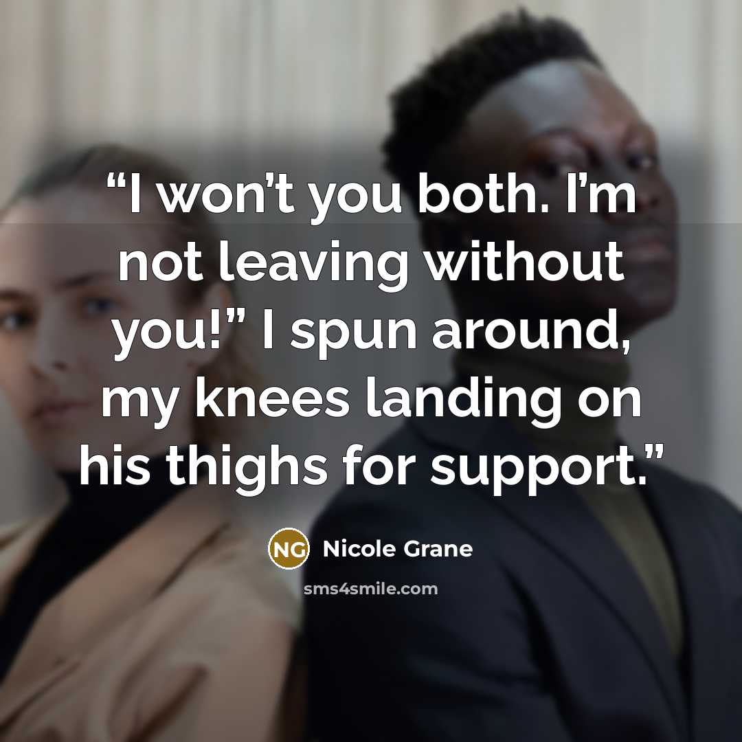 “I won’t you both. I’m not leaving without you!” I spun around, my knees landing on his thighs for support.” quote by Nicole Grane