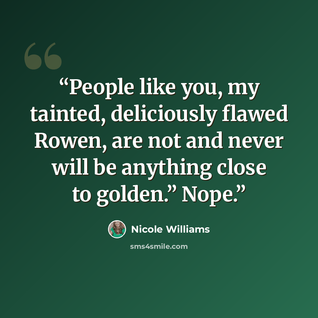 “People like you, my tainted, deliciously flawed Rowen, are not and never will be anything close to golden.” Nope.” quote by Nicole Williams