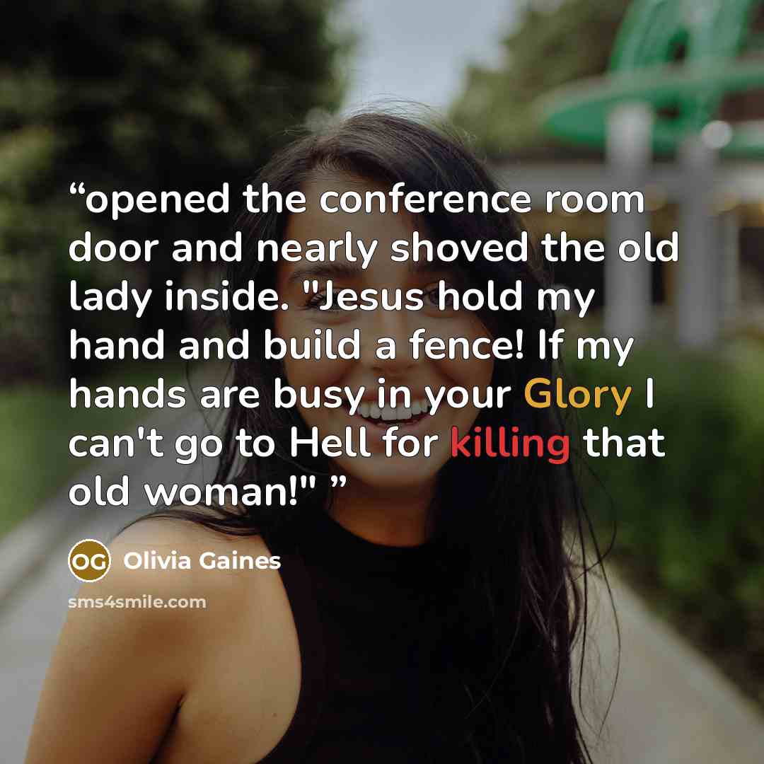 “opened the conference room door and nearly shoved the old lady inside. "Jesus hold my hand and build a fence! If my hands are busy in your Glory I can't go to Hell for killing that old woman!"” quote by Olivia Gaines