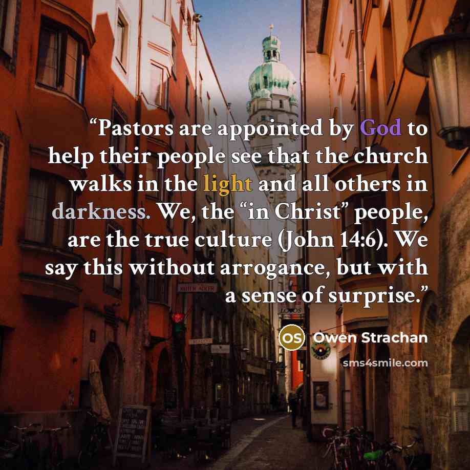 “Pastors are appointed by God to help their people see that the church walks in the light and all others in darkness. We, the “in Christ” people, are the true culture (John 14:6). We say this without arrogance, but with a sense of surprise.” quote by Owen Strachan
