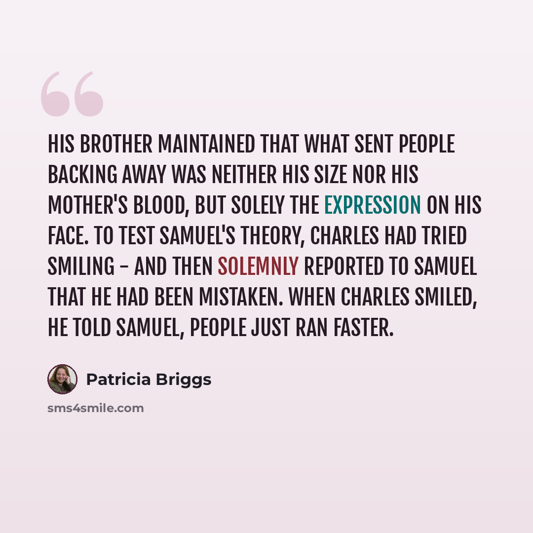 “His brother maintained that what sent people backing away was neither his size nor his mother's blood, but solely the expression on his face. To test Samuel's theory, Charles had tried smiling - and then solemnly reported to Samuel that he had been mistaken. When Charles smiled, he told Samuel…” quote by Patricia Briggs