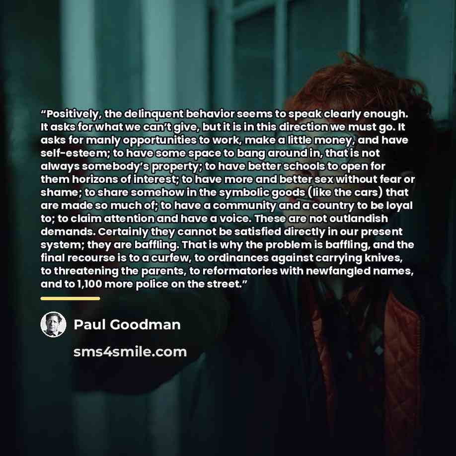 “Positively, the delinquent behavior seems to speak clearly enough. It asks for what we can’t give, but it is in this direction we must go. It asks for manly opportunities to work, make a little money, and have self-esteem; to have some space to bang around in, that is not always somebody’s…” quote by Paul Goodman