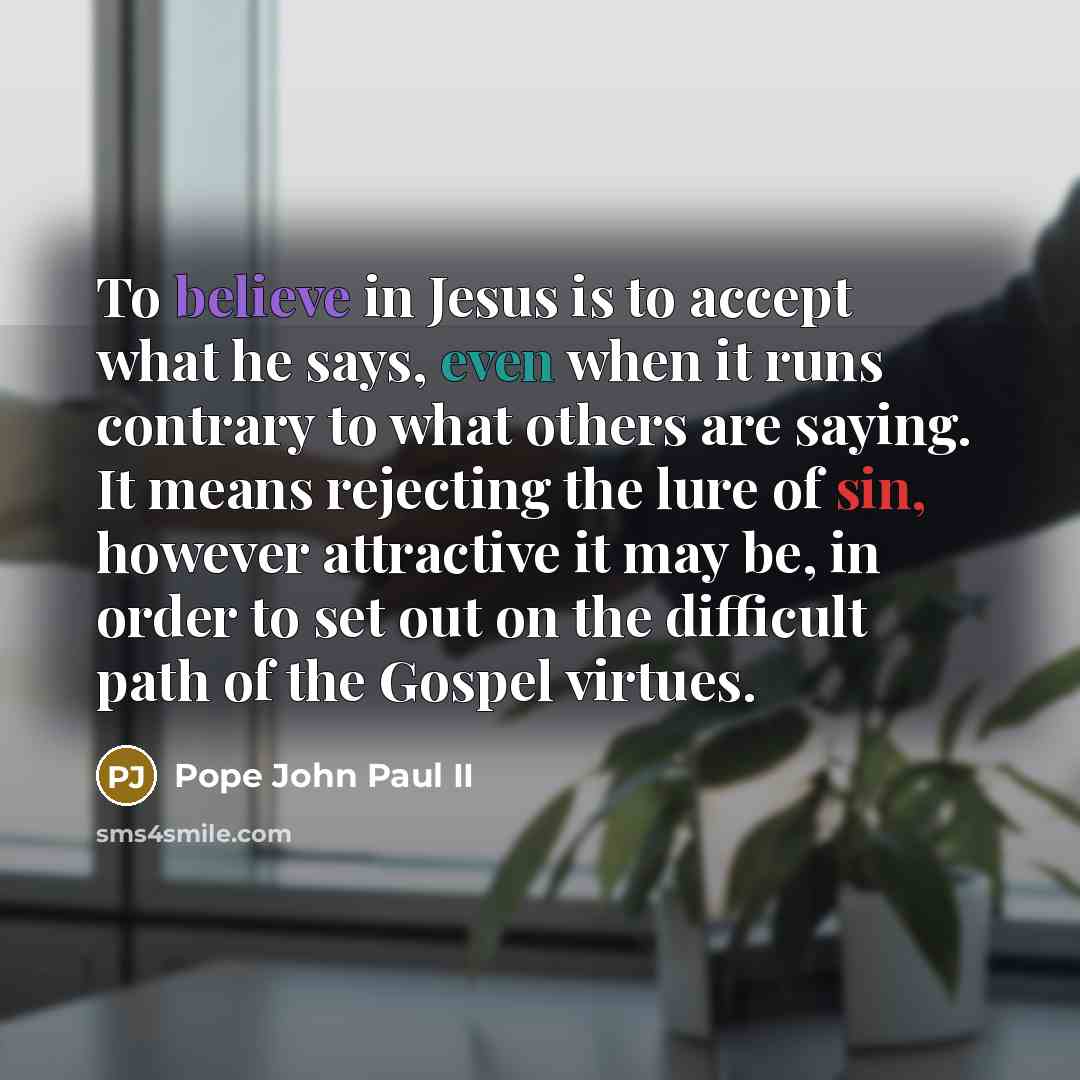 “To believe in Jesus is to accept what he says, even when it runs contrary to what others are saying. It means rejecting the lure of sin, however attractive it may be, in order to set out on the difficult path of the Gospel virtues.” quote by Pope John Paul II