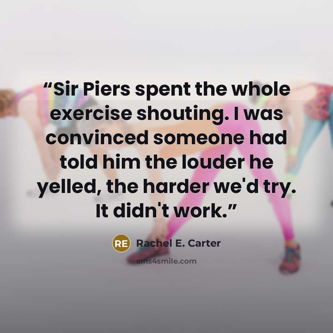 “Sir Piers spent the whole exercise shouting. I was convinced someone had told him the louder he yelled, the harder we'd try. It didn't work.” quote by Rachel E. Carter