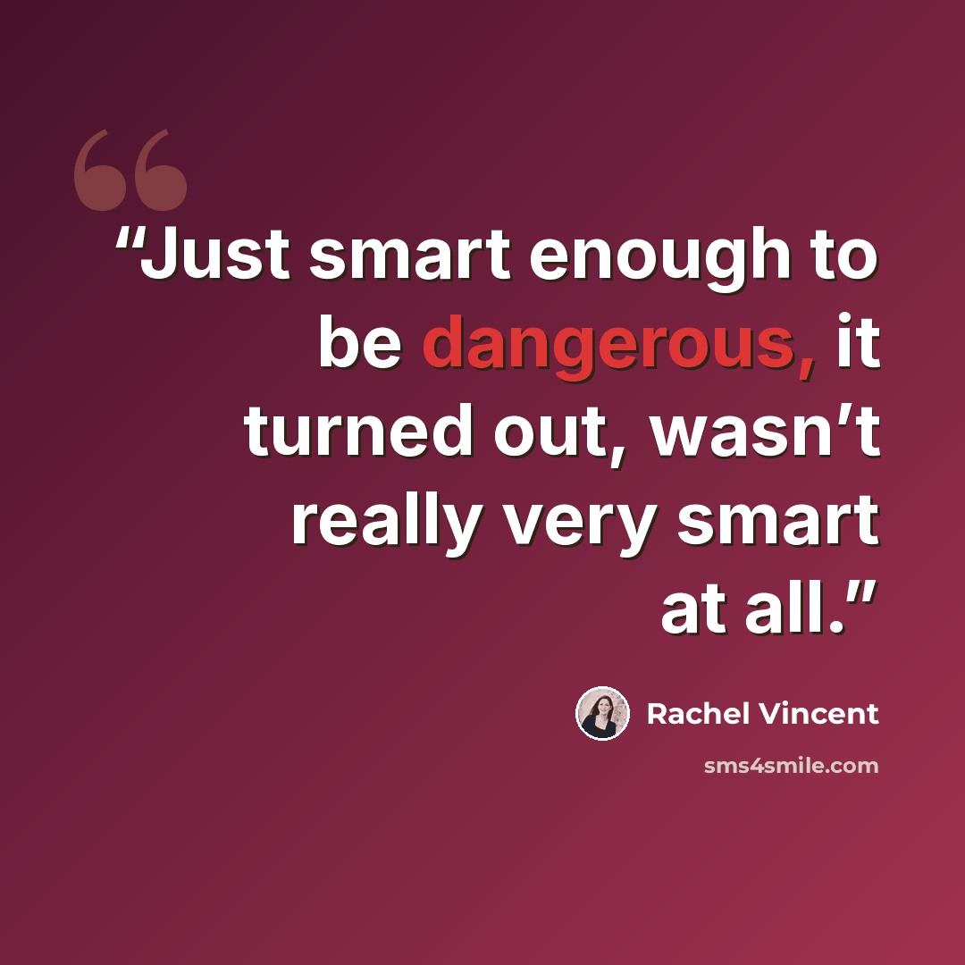 “Just smart enough to be dangerous, it turned out, wasn’t really very smart at all.” quote by Rachel Vincent