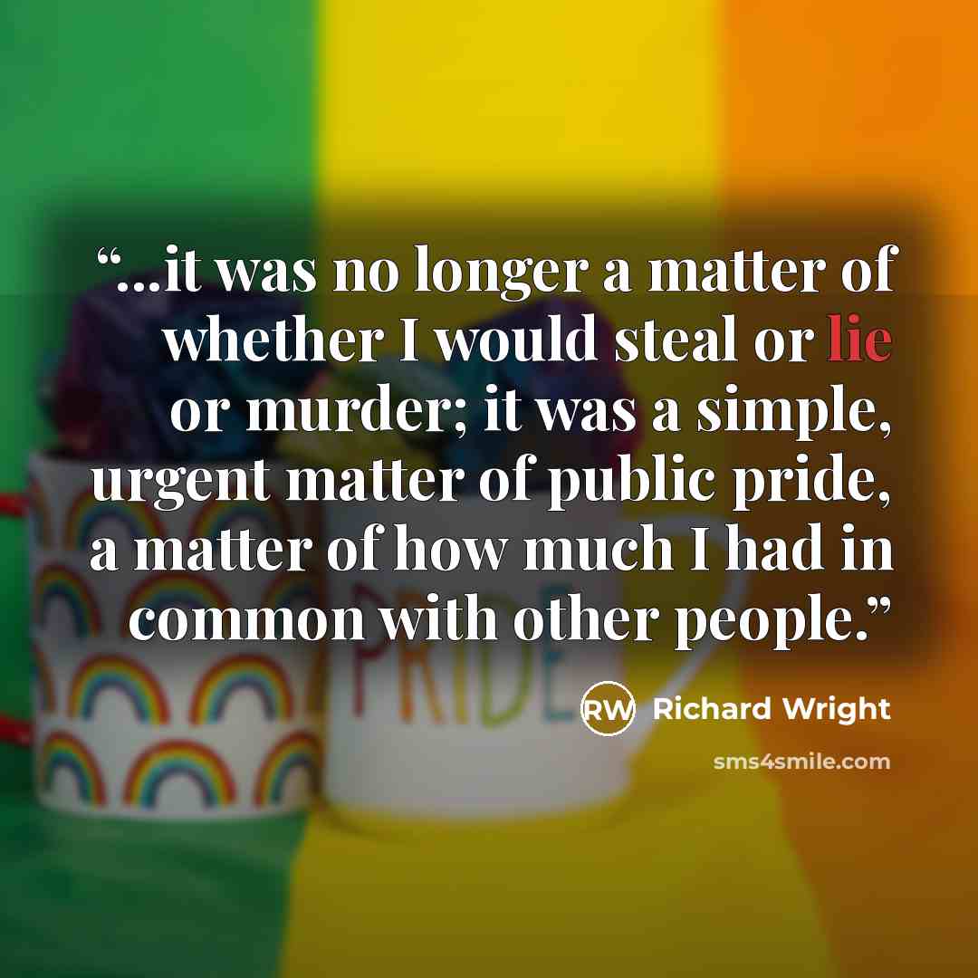 “...it was no longer a matter of whether I would steal or lie or murder; it was a simple, urgent matter of public pride, a matter of how much I had in common with other people.” quote by Richard Wright