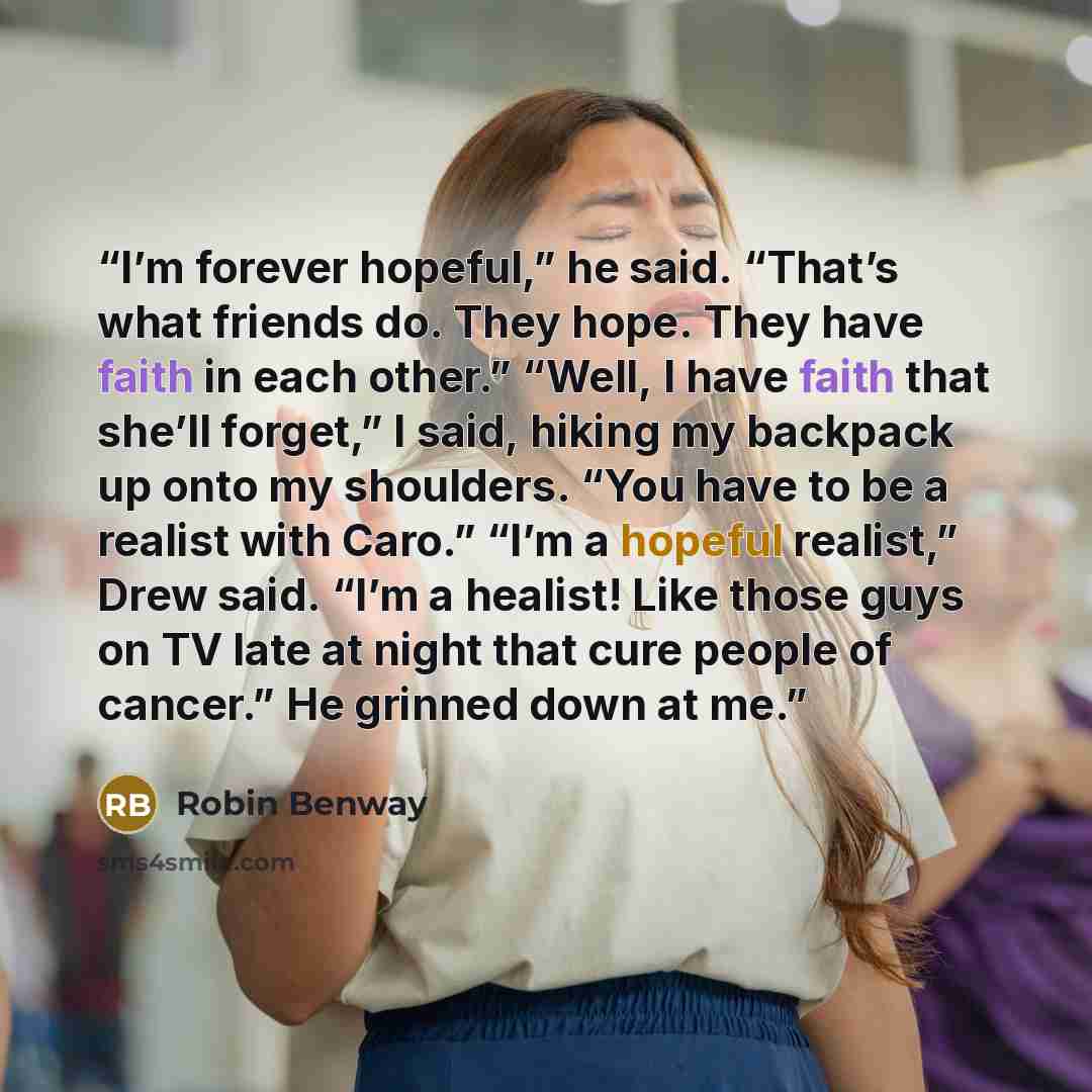 “I’m forever hopeful,” he said. “That’s what friends do. They hope. They have faith in each other.” “Well, I have faith that she’ll forget,” I said, hiking my backpack up onto my shoulders. “You have to be a realist with Caro.” “I’m a hopeful realist,” Drew said. “I’m a healist! Like those guys on…” quote by Robin Benway