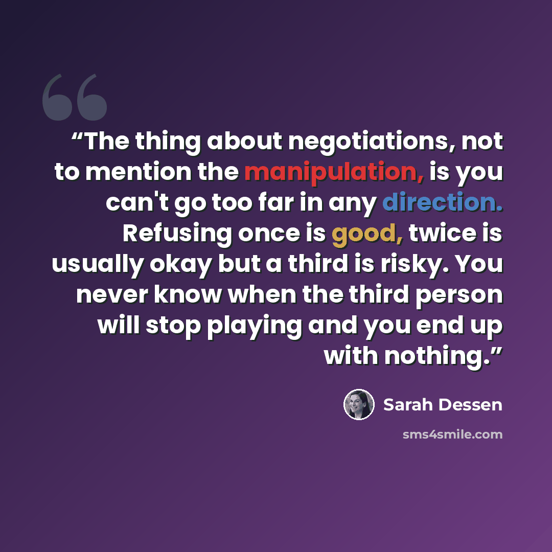 “The thing about negotiations, not to mention the manipulation, is you can't go too far in any direction. Refusing once is good, twice is usually okay but a third is risky. You never know when the third person will stop playing and you end up with nothing.” quote by Sarah Dessen
