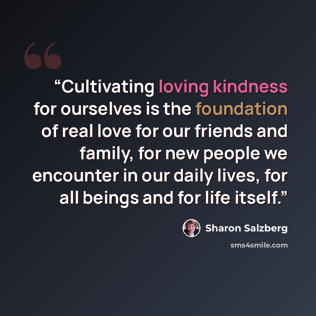 “Cultivating loving kindness for ourselves is the foundation of real love for our friends and family, for new people we encounter in our daily lives, for all beings and for life itself.” quote by Sharon Salzberg