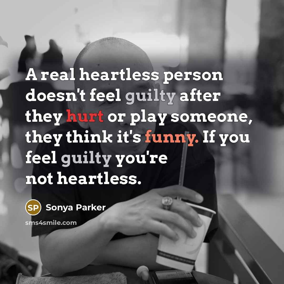 “A real heartless person doesn't feel guilty after they hurt or play someone, they think it's funny. If you feel guilty you're not heartless.” quote by Sonya Parker