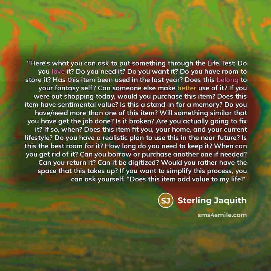 “Here’s what you can ask to put something through the Life Test: Do you love it? Do you need it? Do you want it? Do you have room to store it? Has this item been used in the last year? Does this belong to your fantasy self? Can someone else make better use of it? If you were out shopping today…” quote by Sterling Jaquith