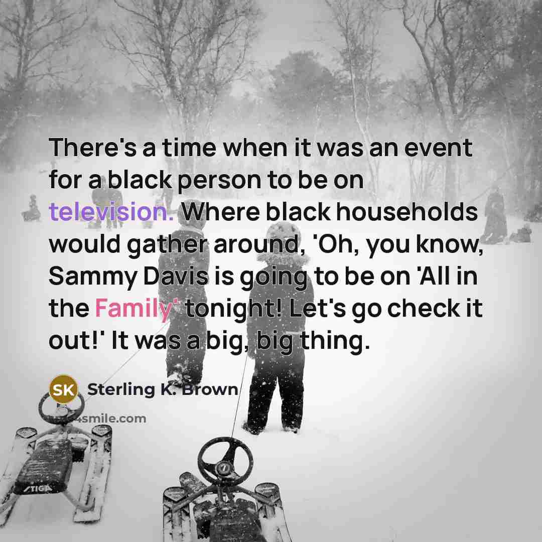 “There's a time when it was an event for a black person to be on television. Where black households would gather around, 'Oh, you know, Sammy Davis is going to be on 'All in the Family' tonight! Let's go check it out!' It was a big, big thing.” quote by Sterling K. Brown