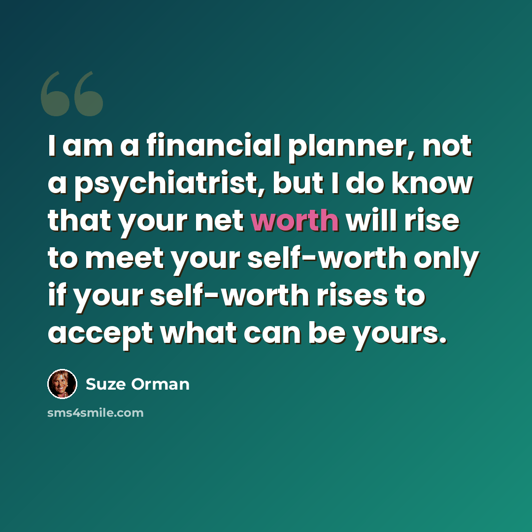 “I am a financial planner, not a psychiatrist, but I do know that your net worth will rise to meet your self-worth only if your self-worth rises to accept what can be yours.” quote by Suze Orman