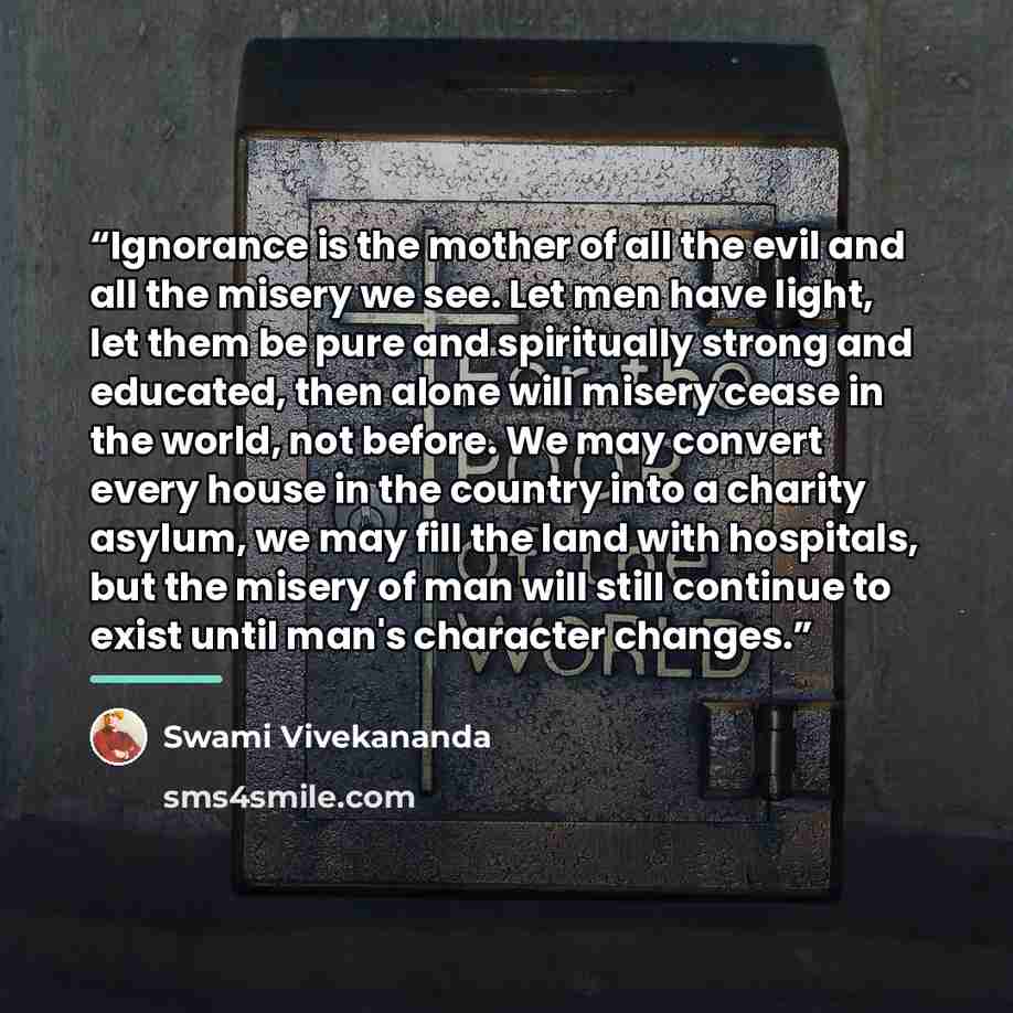 “Ignorance is the mother of all the evil and all the misery we see. Let men have light, let them be pure and spiritually strong and educated, then alone will misery cease in the world, not before. We may convert every house in the country into a charity asylum, we may fill the land with hospitals…” quote by Swami Vivekananda