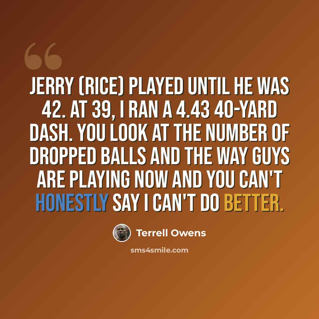 “Jerry (Rice) played until he was 42. At 39, I ran a 4.43 40-yard dash. You look at the number of dropped balls and the way guys are playing now and you can't honestly say I can't do better.” quote by Terrell Owens