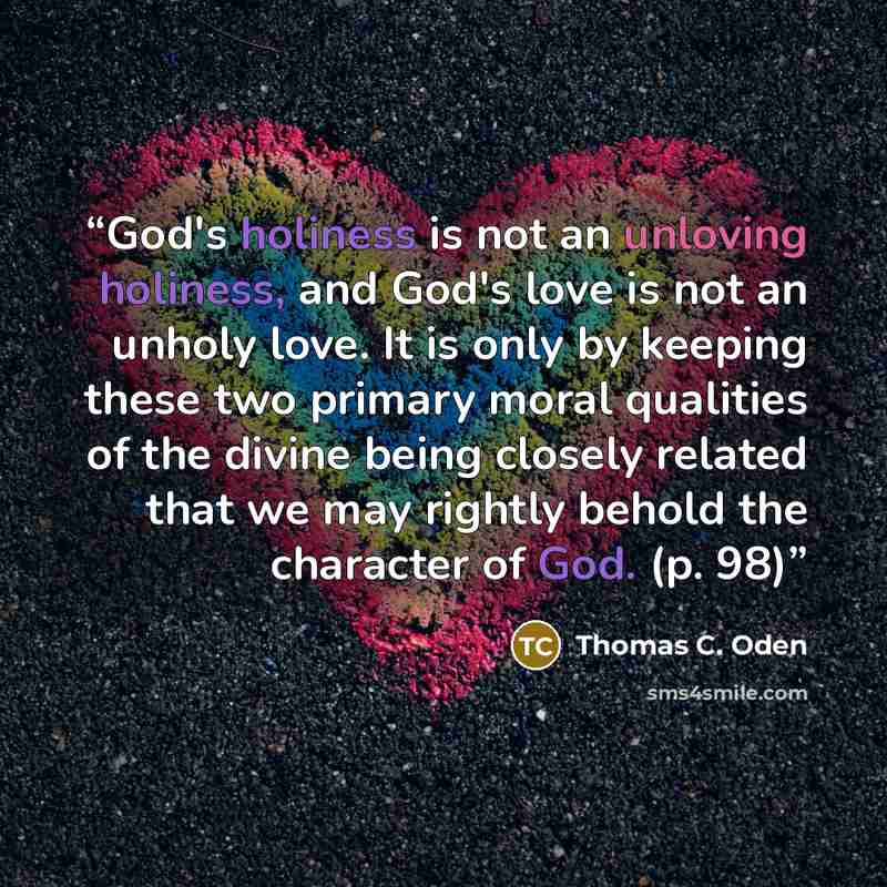 “God's holiness is not an unloving holiness, and God's love is not an unholy love. It is only by keeping these two primary moral qualities of the divine being closely related that we may rightly behold the character of God. (p. 98)” quote by Thomas C. Oden