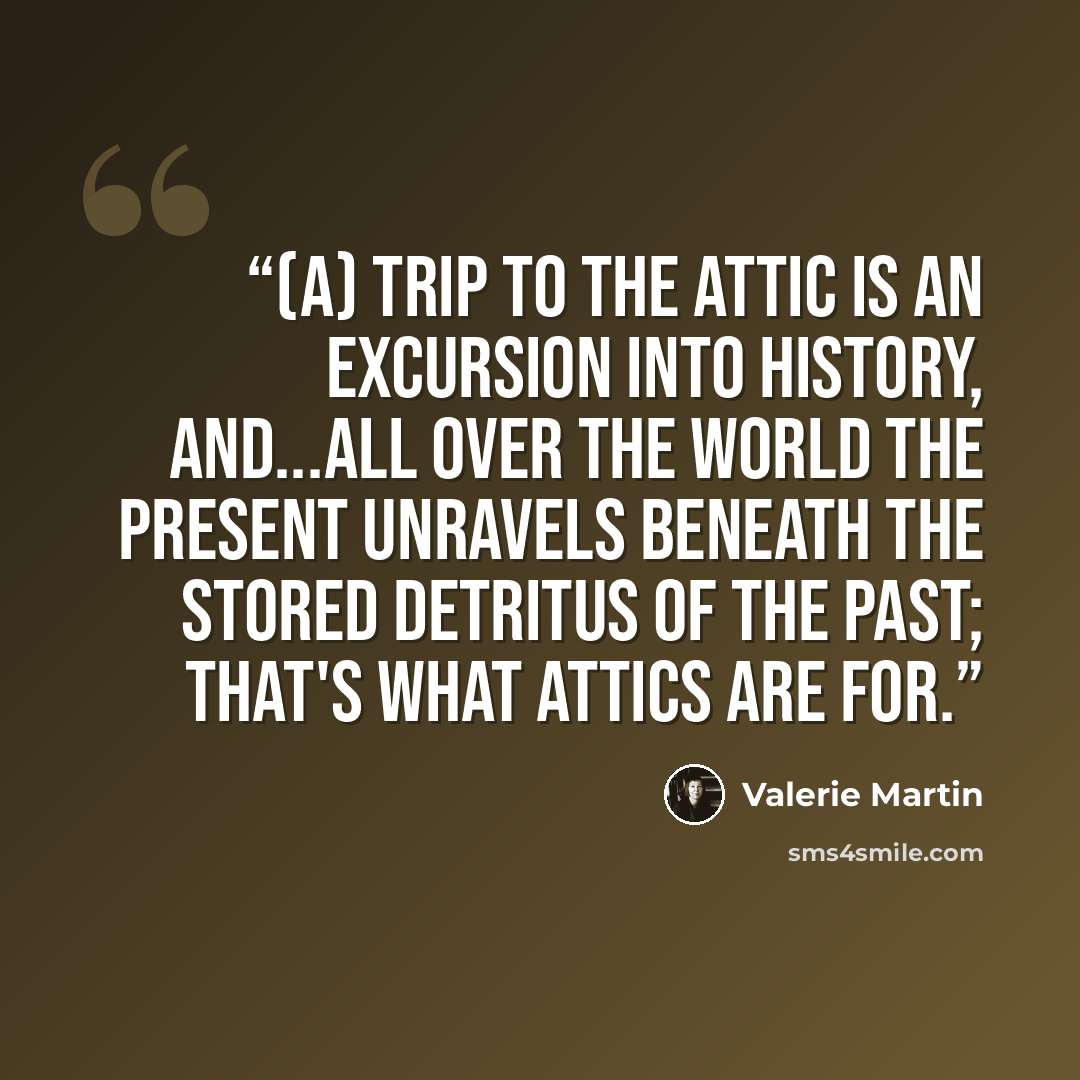 “(A) trip to the attic is an excursion into history, and...all over the world the present unravels beneath the stored detritus of the past; that's what attics are for.” quote by Valerie Martin