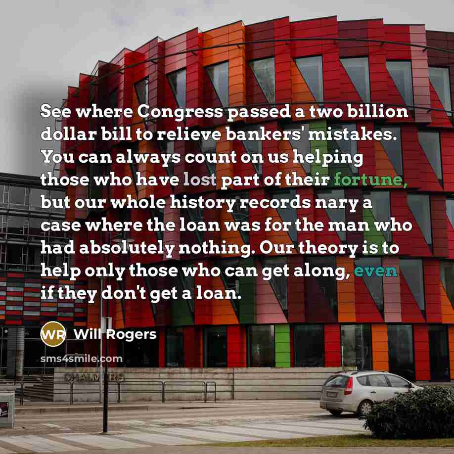 “See where Congress passed a two billion dollar bill to relieve bankers' mistakes. You can always count on us helping those who have lost part of their fortune, but our whole history records nary a case where the loan was for the man who had absolutely nothing. Our theory is to help only those who…” quote by Will Rogers