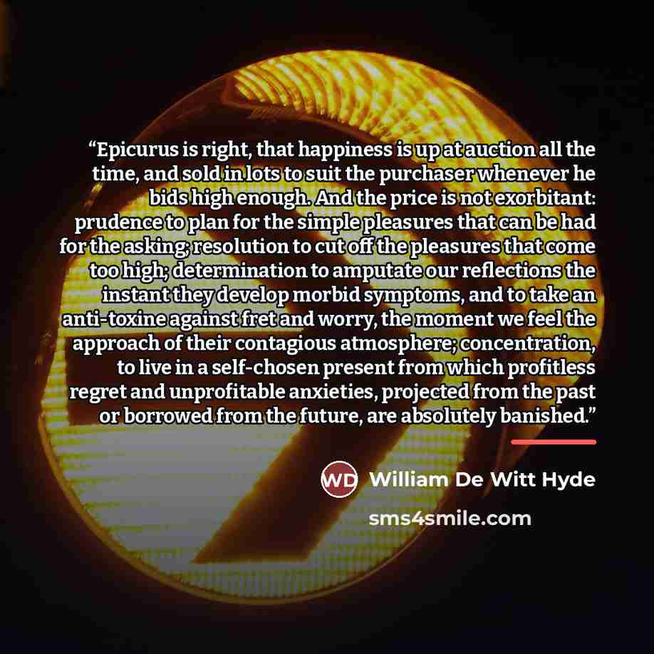 “Epicurus is right, that happiness is up at auction all the time, and sold in lots to suit the purchaser whenever he bids high enough. And the price is not exorbitant: prudence to plan for the simple pleasures that can be had for the asking; resolution to cut off the pleasures that come too high…” quote by William De Witt Hyde