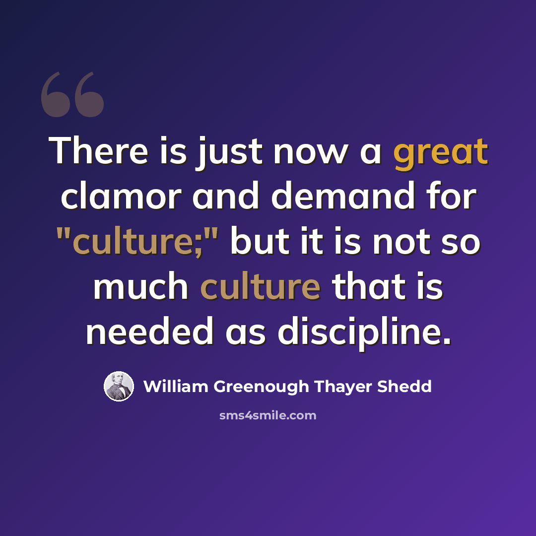 “There is just now a great clamor and demand for "culture;" but it is not so much culture that is needed as discipline.” quote by William Greenough Thayer Shedd