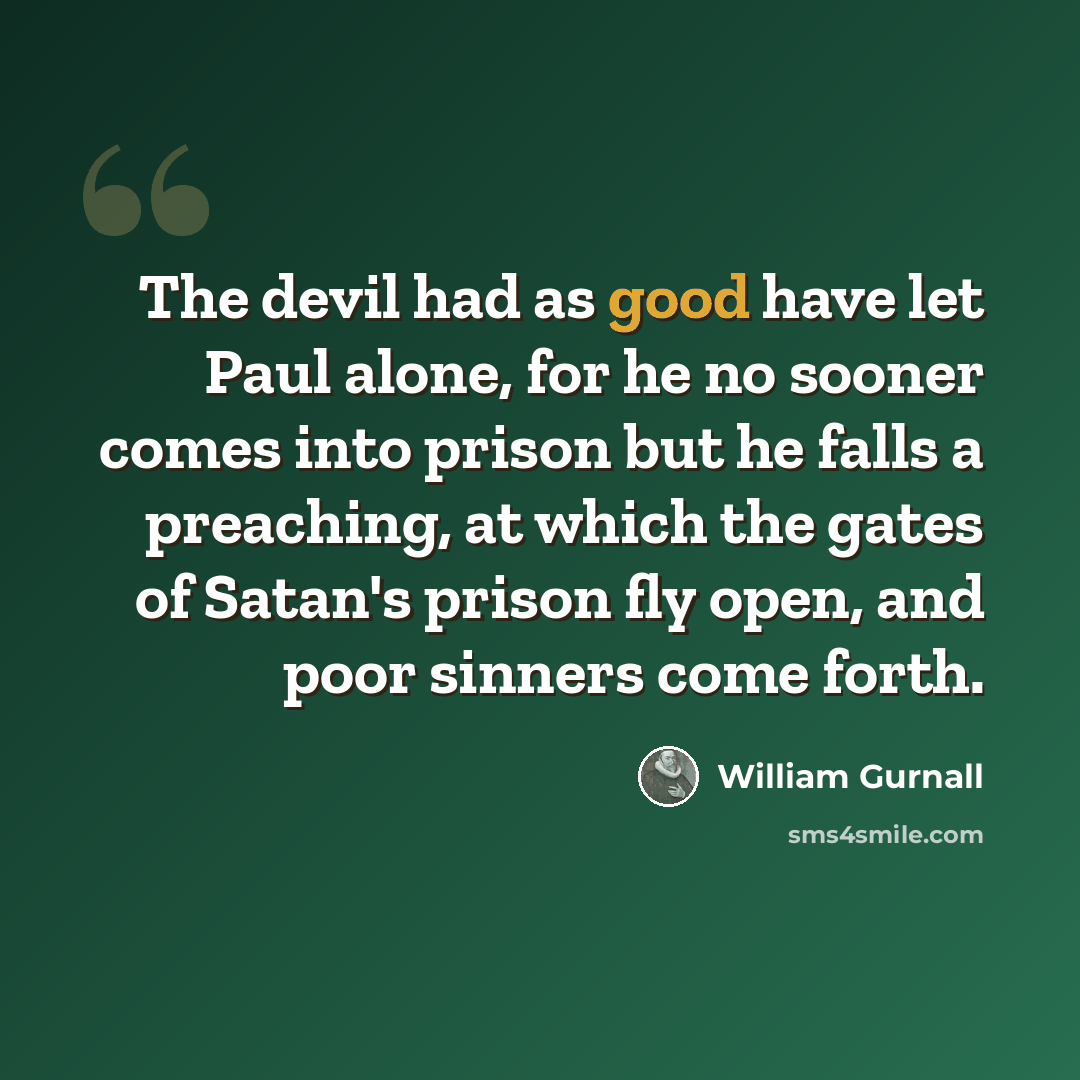 “The devil had as good have let Paul alone, for he no sooner comes into prison but he falls a preaching, at which the gates of Satan's prison fly open, and poor sinners come forth.” quote by William Gurnall