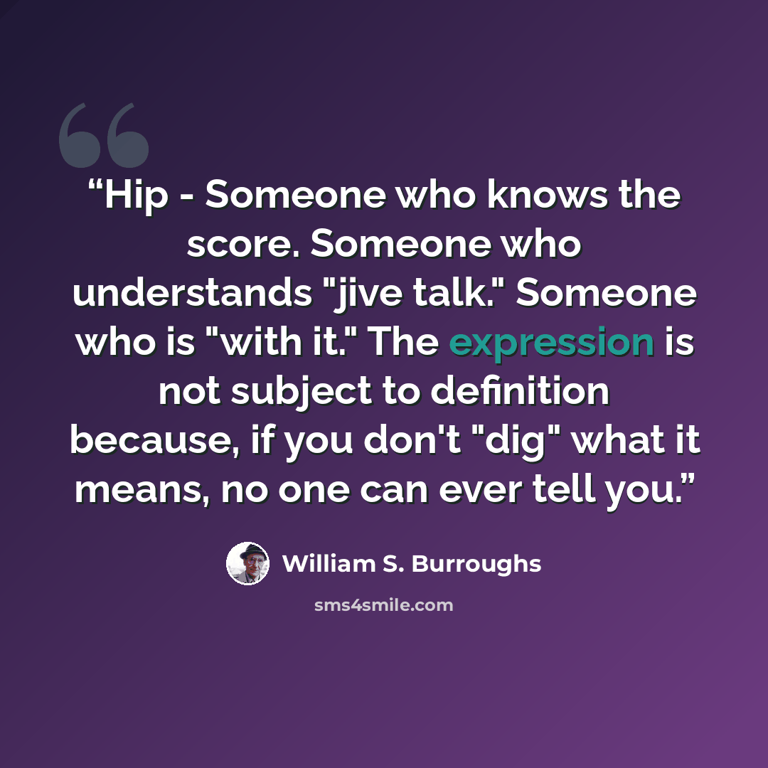 “Hip - Someone who knows the score. Someone who understands "jive talk." Someone who is "with it." The expression is not subject to definition because, if you don't "dig" what it means, no one can ever tell you.” quote by William S. Burroughs