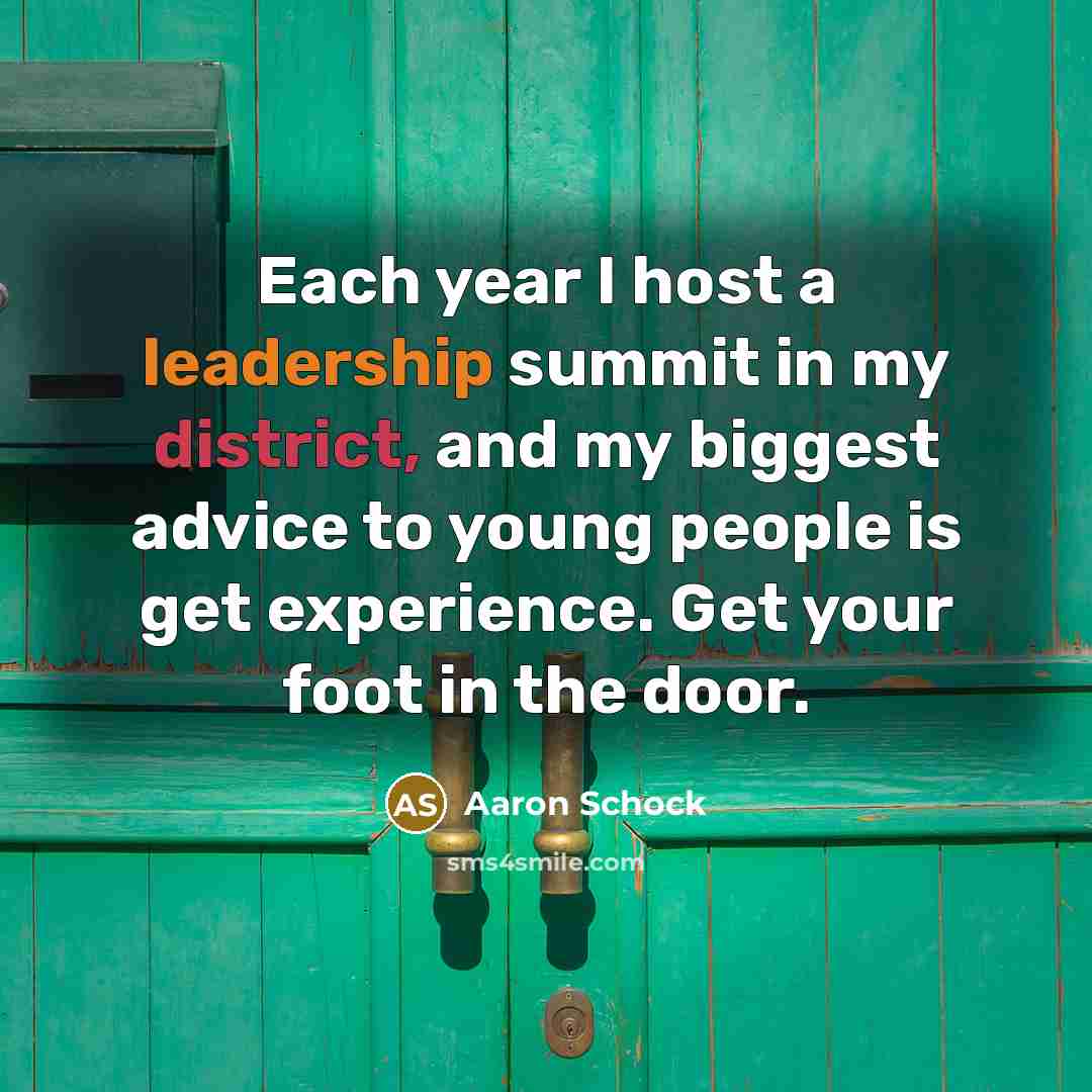 “Each year I host a leadership summit in my district, and my biggest advice to young people is get experience. Get your foot in the door.” quote by Aaron Schock