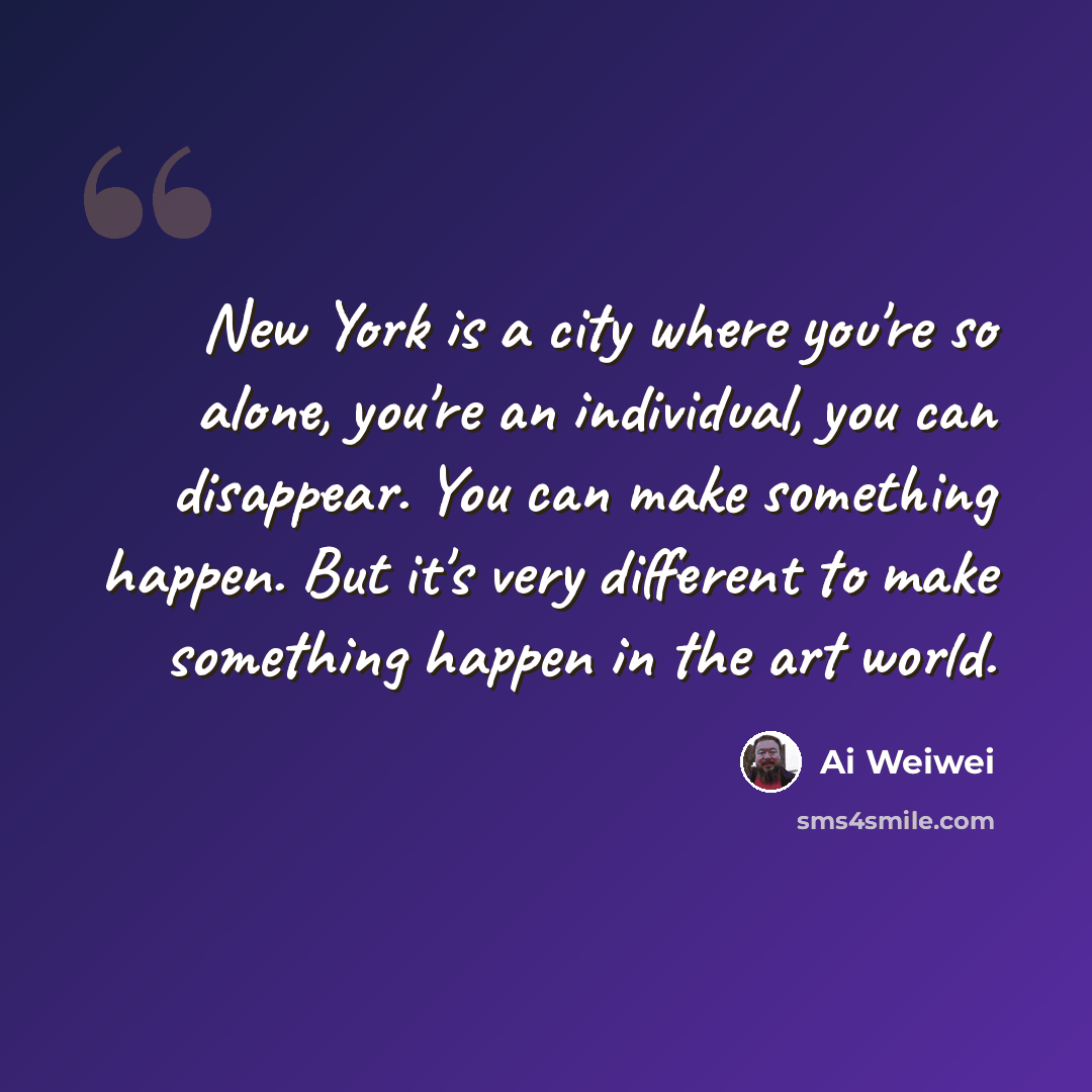 “New York is a city where you're so alone, you're an individual, you can disappear. You can make something happen. But it's very different to make something happen in the art world.” quote by Ai Weiwei
