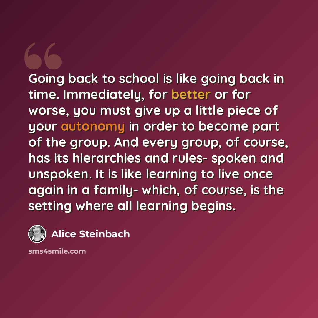 “Going back to school is like going back in time. Immediately, for better or for worse, you must give up a little piece of your autonomy in order to become part of the group. And every group, of course, has its hierarchies and rules- spoken and unspoken. It is like learning to live once again in a…” quote by Alice Steinbach