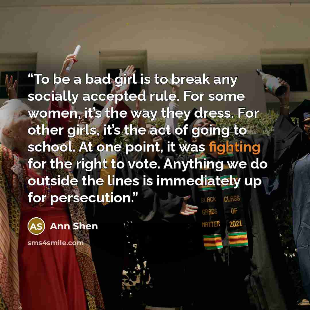 “To be a bad girl is to break any socially accepted rule. For some women, it’s the way they dress. For other girls, it’s the act of going to school. At one point, it was fighting for the right to vote. Anything we do outside the lines is immediately up for persecution.” quote by Ann Shen