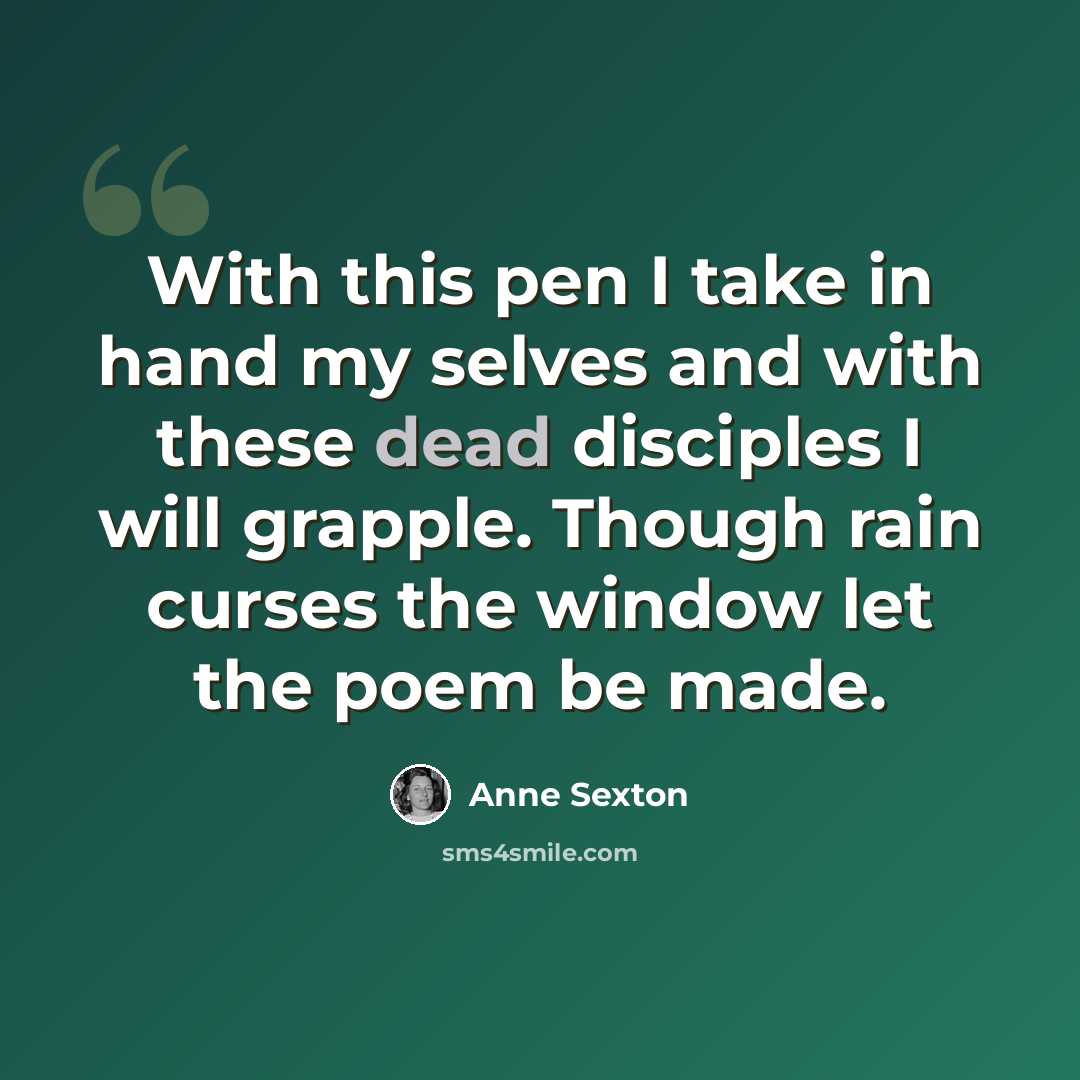 “With this pen I take in hand my selves and with these dead disciples I will grapple. Though rain curses the window let the poem be made.” quote by Anne Sexton