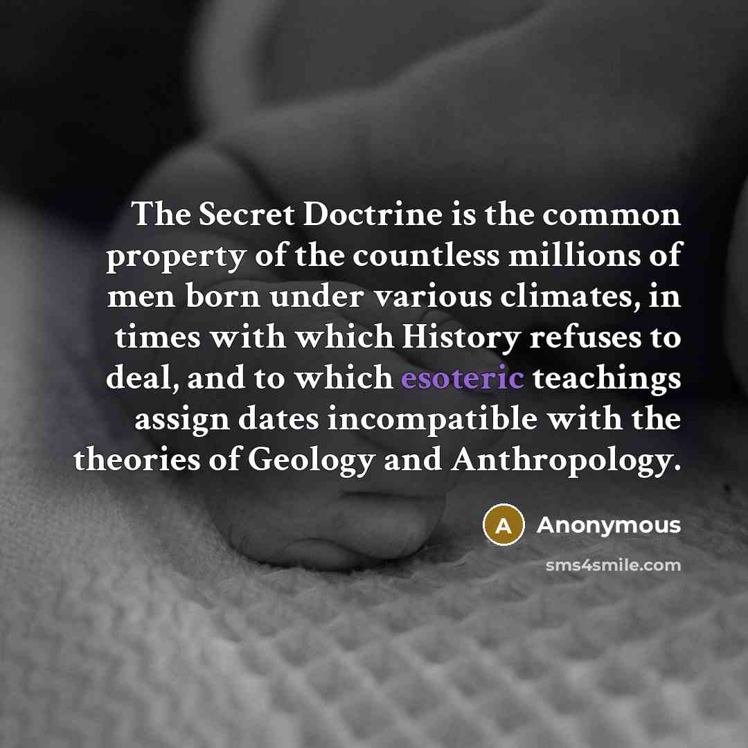“The Secret Doctrine is the common property of the countless millions of men born under various climates, in times with which History refuses to deal, and to which esoteric teachings assign dates incompatible with the theories of Geology and Anthropology.” quote by Anonymous