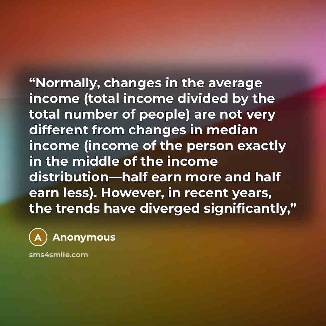 “Normally, changes in the average income (total income divided by the total number of people) are not very different from changes in median income (income of the person exactly in the middle of the income distribution—half earn more and half earn less). However, in recent years, the trends have…” quote by Anonymous