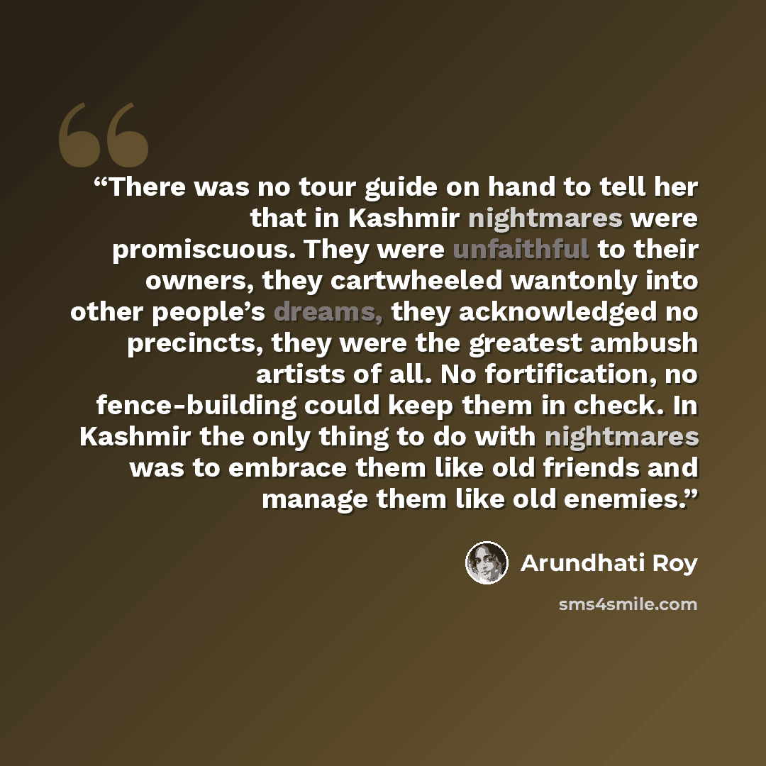 “There was no tour guide on hand to tell her that in Kashmir nightmares were promiscuous. They were unfaithful to their owners, they cartwheeled wantonly into other people’s dreams, they acknowledged no precincts, they were the greatest ambush artists of all. No fortification, no fence-building…” quote by Arundhati Roy