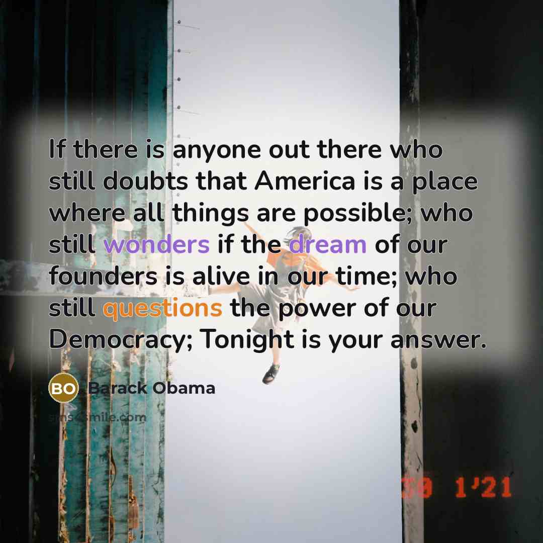 “If there is anyone out there who still doubts that America is a place where all things are possible; who still wonders if the dream of our founders is alive in our time; who still questions the power of our Democracy; Tonight is your answer.” quote by Barack Obama