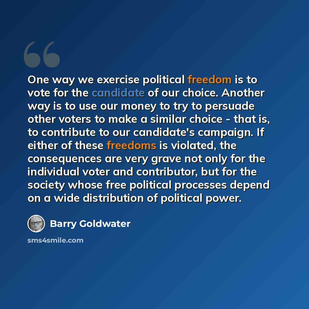 “One way we exercise political freedom is to vote for the candidate of our choice. Another way is to use our money to try to persuade other voters to make a similar choice - that is, to contribute to our candidate's campaign. If either of these freedoms is violated, the consequences are very grave…” quote by Barry Goldwater