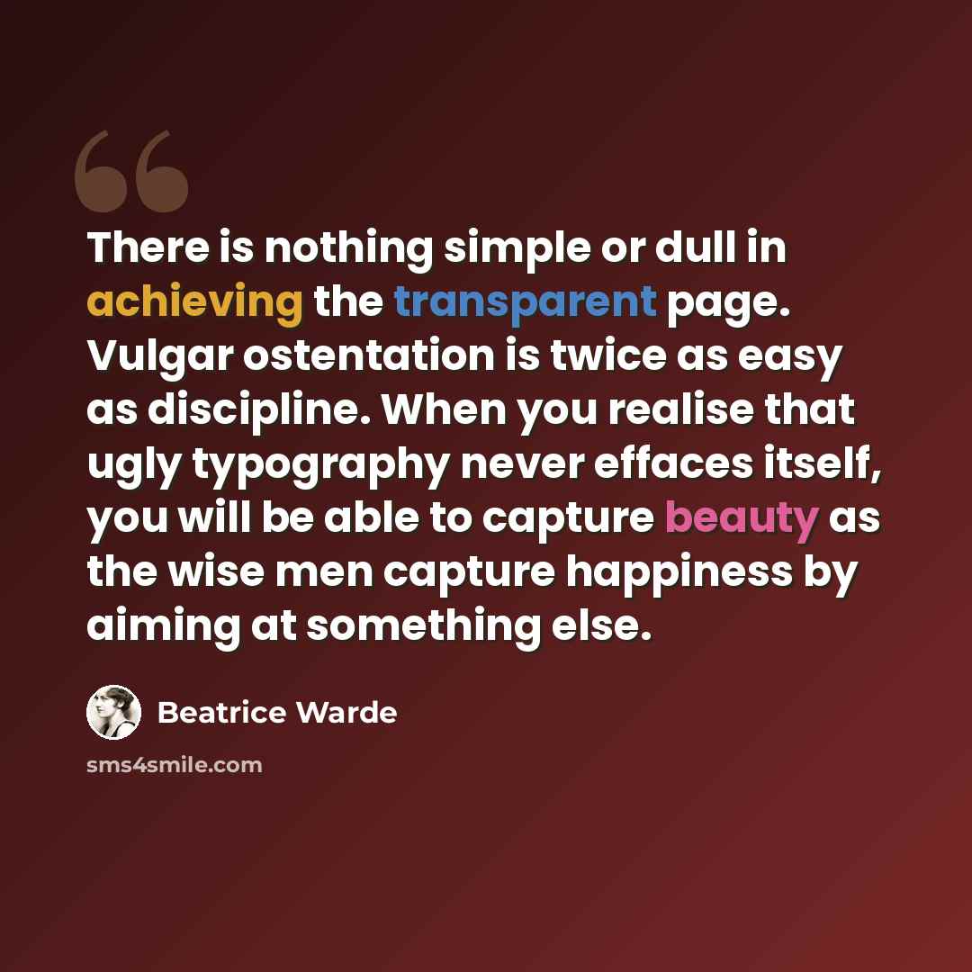 “There is nothing simple or dull in achieving the transparent page. Vulgar ostentation is twice as easy as discipline. When you realise that ugly typography never effaces itself, you will be able to capture beauty as the wise men capture happiness by aiming at something else.” quote by Beatrice Warde
