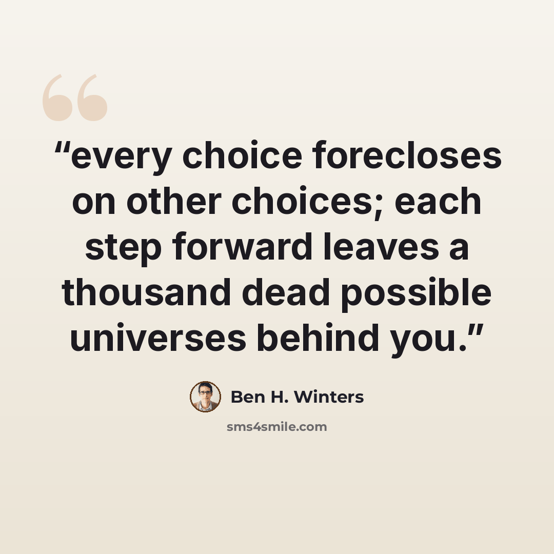 “every choice forecloses on other choices; each step forward leaves a thousand dead possible universes behind you.” quote by Ben H. Winters