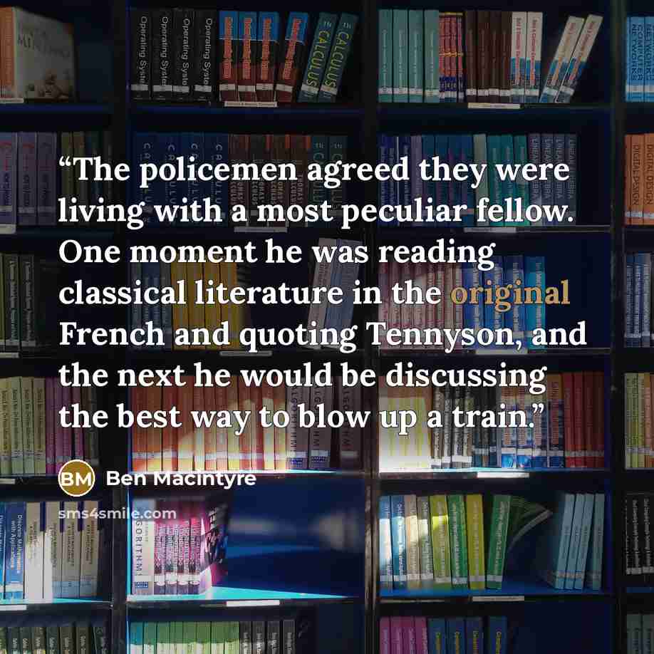 “The policemen agreed they were living with a most peculiar fellow. One moment he was reading classical literature in the original French and quoting Tennyson, and the next he would be discussing the best way to blow up a train.” quote by Ben MacIntyre