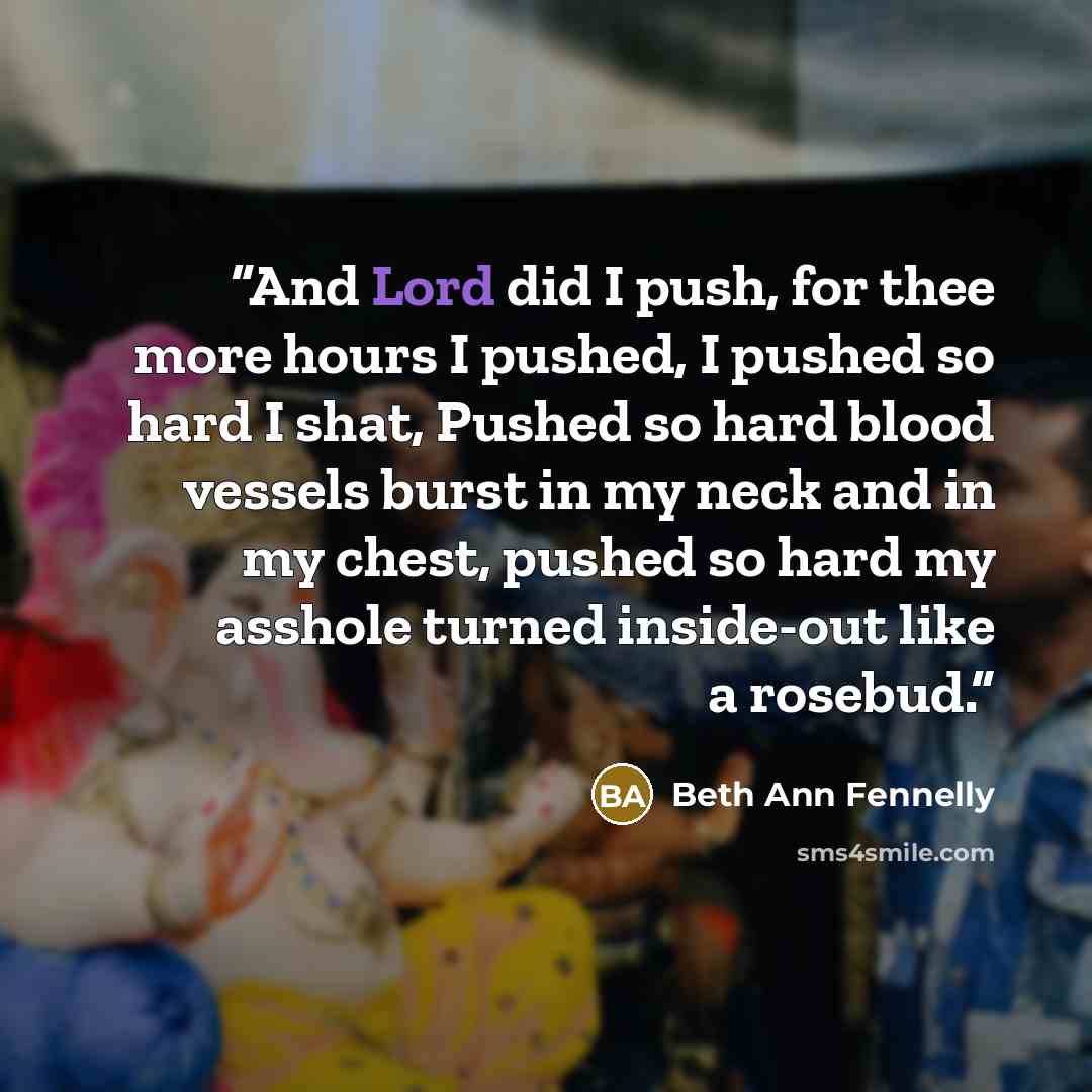 “And Lord did I push, for thee more hours I pushed, I pushed so hard I shat, Pushed so hard blood vessels burst in my neck and in my chest, pushed so hard my asshole turned inside-out like a rosebud.” quote by Beth Ann Fennelly