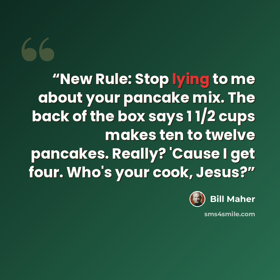“New Rule: Stop lying to me about your pancake mix. The back of the box says 1 1/2 cups makes ten to twelve pancakes. Really? 'Cause I get four. Who's your cook, Jesus?” quote by Bill Maher