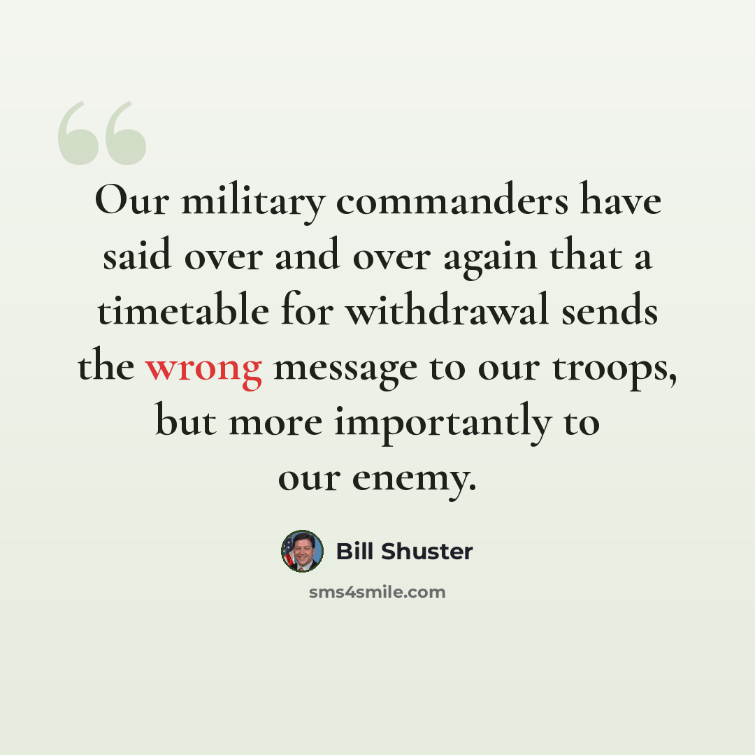 “Our military commanders have said over and over again that a timetable for withdrawal sends the wrong message to our troops, but more importantly to our enemy.” quote by Bill Shuster