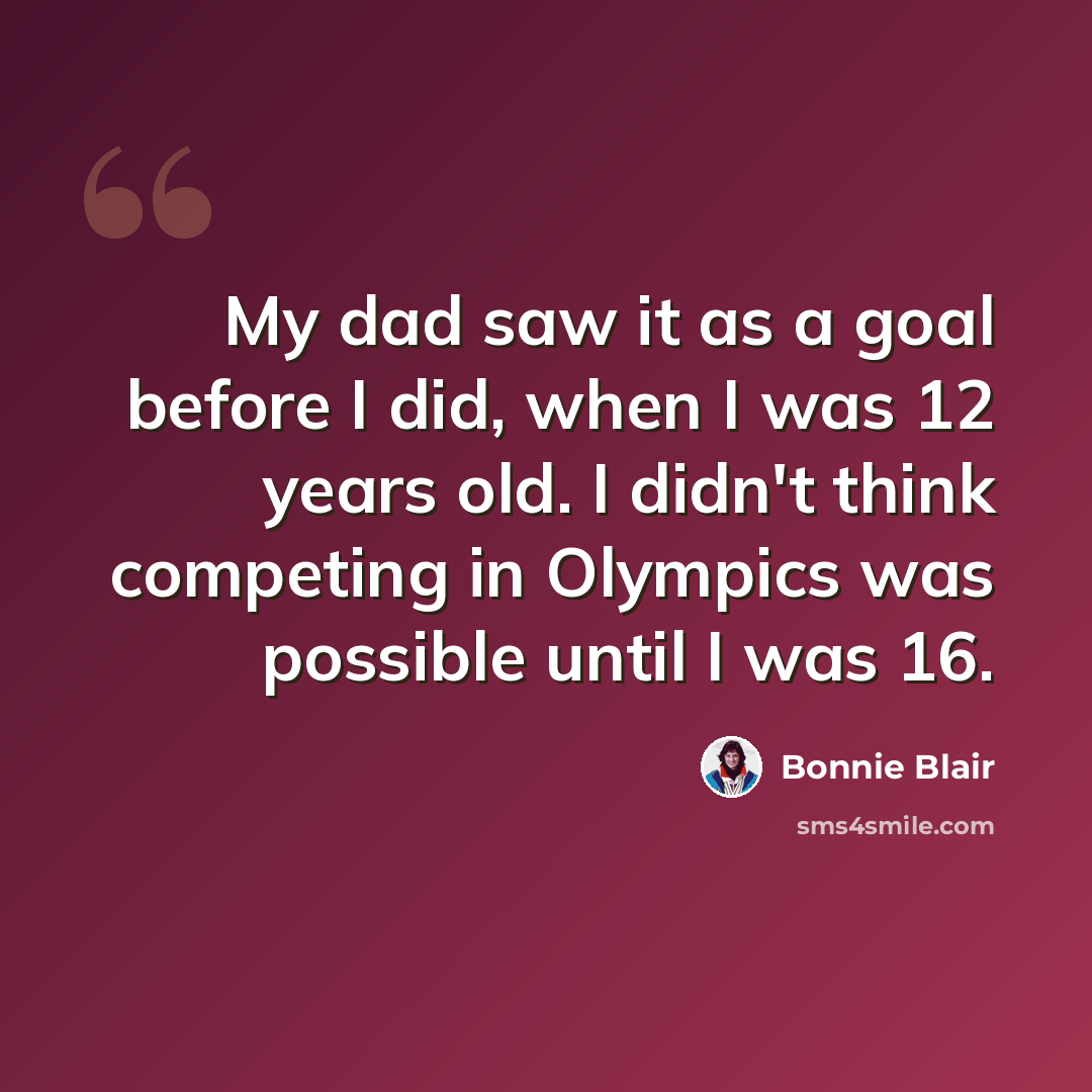 “My dad saw it as a goal before I did, when I was 12 years old. I didn't think competing in Olympics was possible until I was 16.” quote by Bonnie Blair