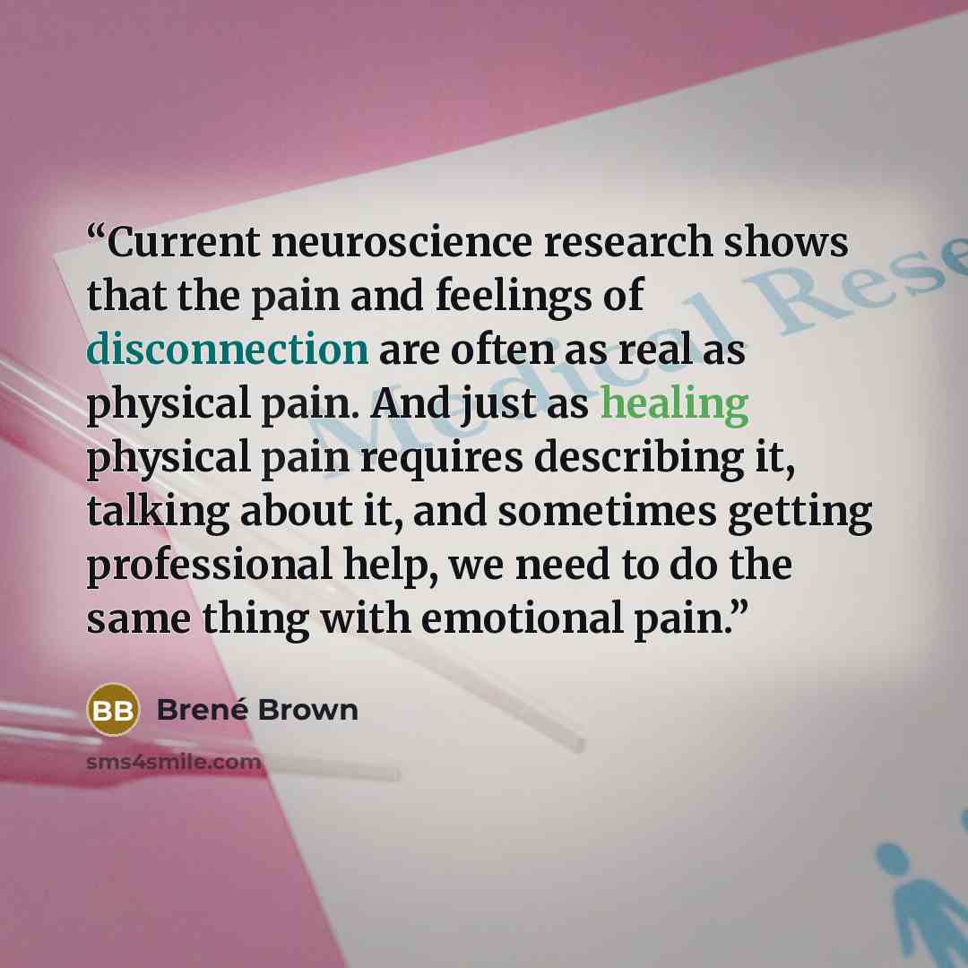“Current neuroscience research shows that the pain and feelings of disconnection are often as real as physical pain. And just as healing physical pain requires describing it, talking about it, and sometimes getting professional help, we need to do the same thing with emotional pain.” quote by Brené Brown