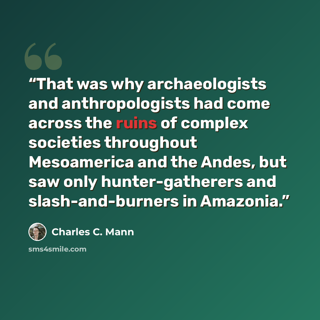 “That was why archaeologists and anthropologists had come across the ruins of complex societies throughout Mesoamerica and the Andes, but saw only hunter-gatherers and slash-and-burners in Amazonia.” quote by Charles C. Mann
