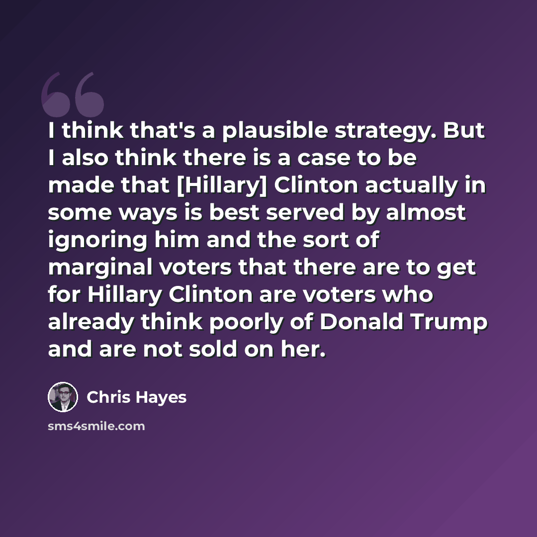 “I think that's a plausible strategy. But I also think there is a case to be made that [Hillary] Clinton actually in some ways is best served by almost ignoring him and the sort of marginal voters that there are to get for Hillary Clinton are voters who already think poorly of Donald Trump and are…” quote by Chris Hayes